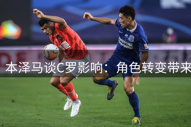 本泽马谈C罗影响：角色转变带来进球飞跃 新赛季蓄势待发