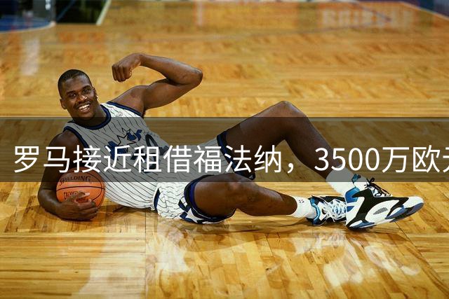 罗马接近租借福法纳，3500万欧元交易待官宣