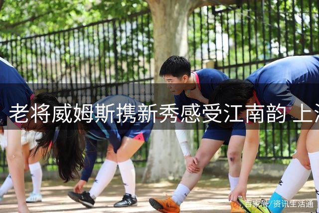 老将威姆斯携新秀感受江南韵 上海古镇品茶文化之旅