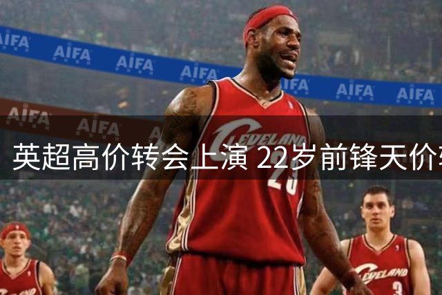 英超高价转会上演 22岁前锋天价转会引关注